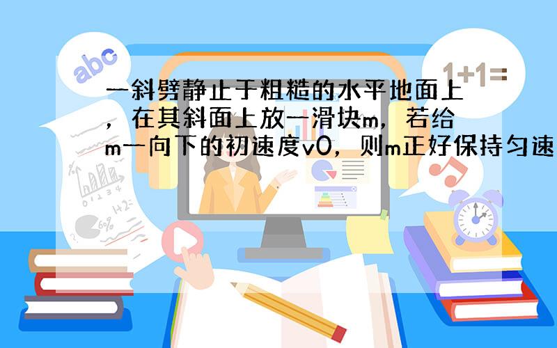 一斜劈静止于粗糙的水平地面上，在其斜面上放一滑块m，若给m一向下的初速度v0，则m正好保持匀速下滑.如图所示，现在m下滑