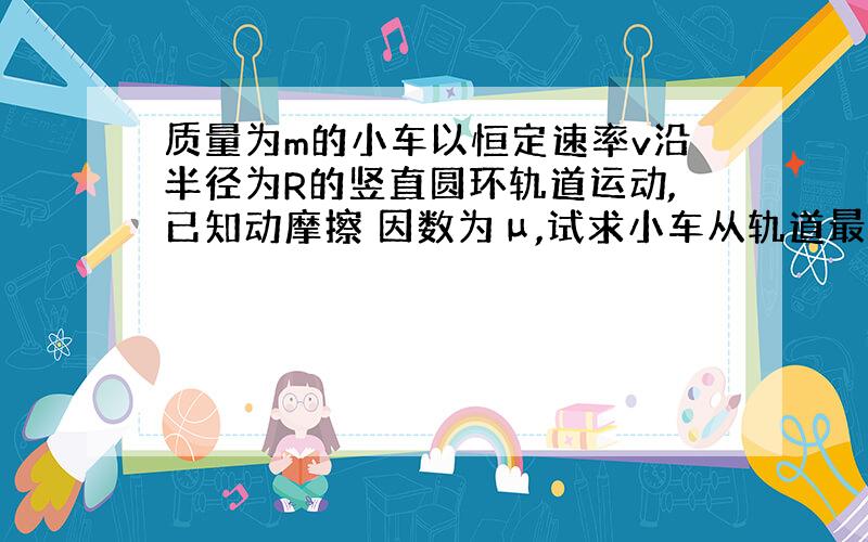 质量为m的小车以恒定速率v沿半径为R的竖直圆环轨道运动,已知动摩擦 因数为μ,试求小车从轨道最低点运动到