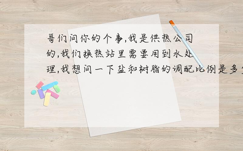 哥们问你的个事,我是供热公司的,我们换热站里需要用到水处理,我想问一下盐和树脂的调配比例是多少?