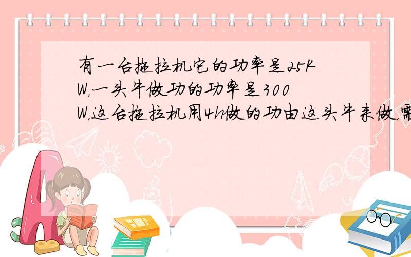 有一台拖拉机它的功率是25KW，一头牛做功的功率是300W，这台拖拉机用4h做的功由这头牛来做，需要多少时间？