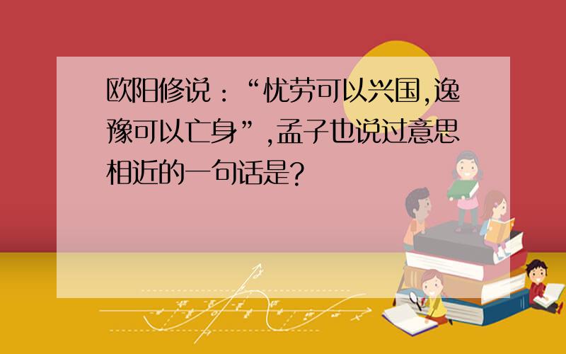 欧阳修说：“忧劳可以兴国,逸豫可以亡身”,孟子也说过意思相近的一句话是?