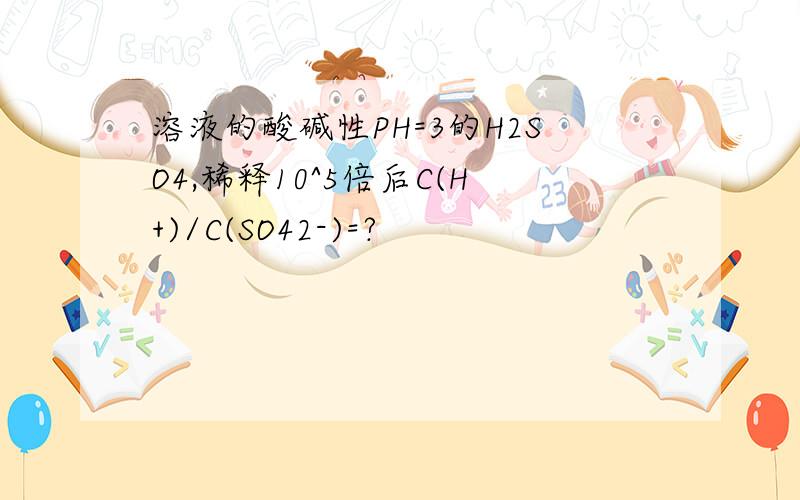 溶液的酸碱性PH=3的H2SO4,稀释10^5倍后C(H+)/C(SO42-)=?