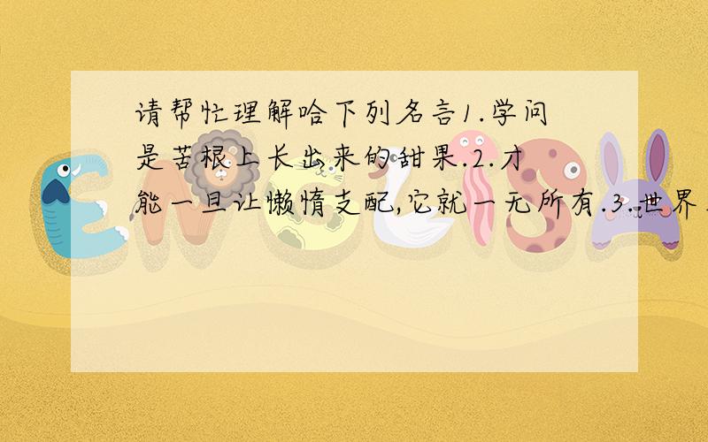 请帮忙理解哈下列名言1.学问是苦根上长出来的甜果.2.才能一旦让懒惰支配,它就一无所有.3.世界上没有比结实的肌肉和新鲜