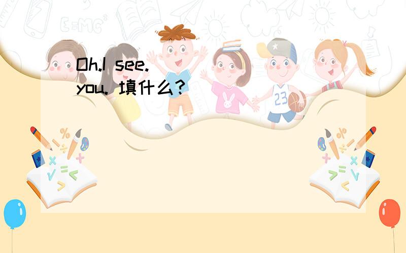 Oh.I see. ( ) you. 填什么?