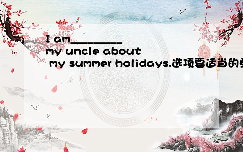 I am_________ my uncle about my summer holidays.选项要适当的单词的正确形