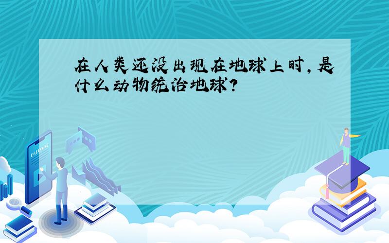 在人类还没出现在地球上时,是什么动物统治地球?