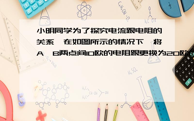 小明同学为了探究电流跟电阻的关系,在如图所示的情况下,将A,B两点间10欧的电阻跟更换为20欧的电阻,闭合开关后,下一步