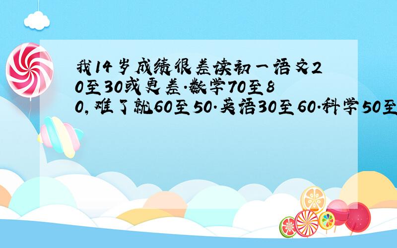 我14岁成绩很差读初一语文20至30或更差.数学70至80,难了就60至50.英语30至60.科学50至60.【写下面了