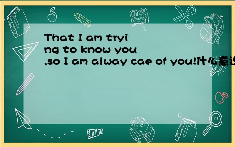 That I am trying to know you,so I am alway cae of you!什么意识?