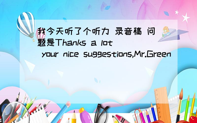 我今天听了个听力 录音稿 问题是Thanks a lot your nice suggestions,Mr.Green