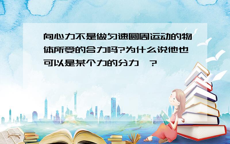 向心力不是做匀速圆周运动的物体所受的合力吗?为什么说他也可以是某个力的分力咩?