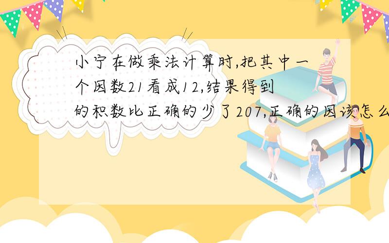 小宁在做乘法计算时,把其中一个因数21看成12,结果得到的积数比正确的少了207,正确的因该怎么算拜托了