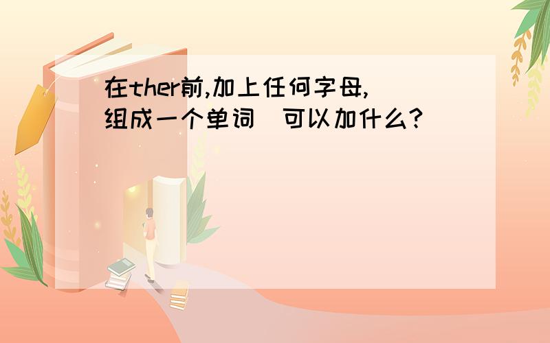 在ther前,加上任何字母,组成一个单词．可以加什么?