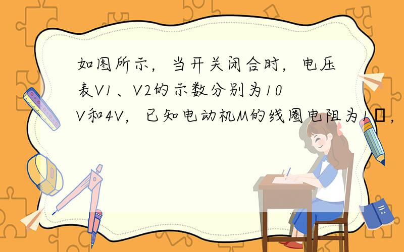 如图所示，当开关闭合时，电压表V1、V2的示数分别为10V和4V，已知电动机M的线圈电阻为1Ω，R是阻值为4Ω的定值电阻