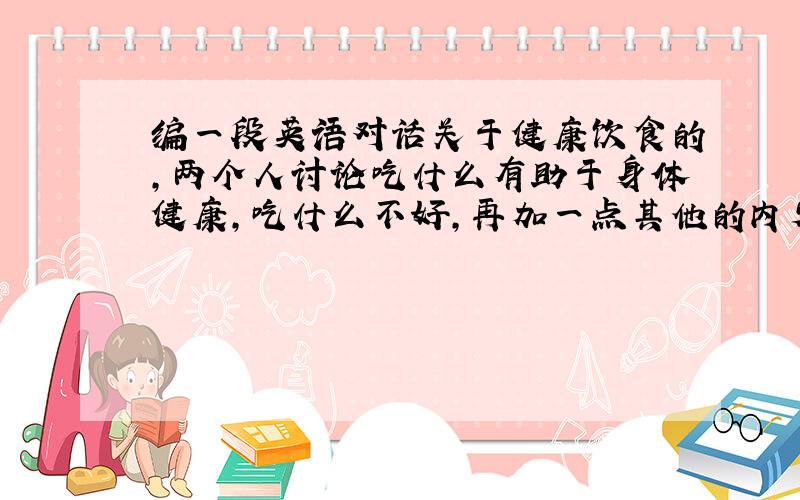 编一段英语对话关于健康饮食的,两个人讨论吃什么有助于身体健康,吃什么不好,再加一点其他的内容,要求每人至少10句!