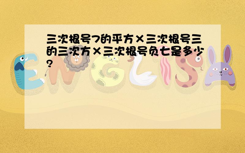 三次根号7的平方×三次根号三的三次方×三次根号负七是多少?