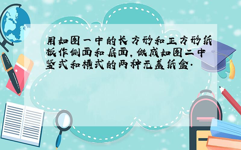 用如图一中的长方形和正方形纸板作侧面和底面,做成如图二中竖式和横式的两种无盖纸盒.