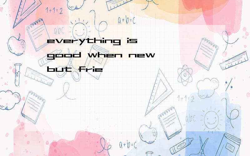 everything is good when new but frie