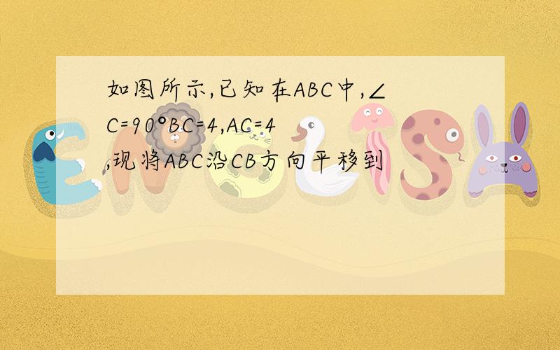 如图所示,已知在ABC中,∠C=90°BC=4,AC=4,现将ABC沿CB方向平移到