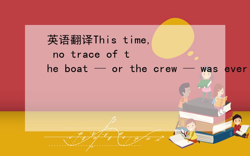 英语翻译This time, no trace of the boat — or the crew — was ever