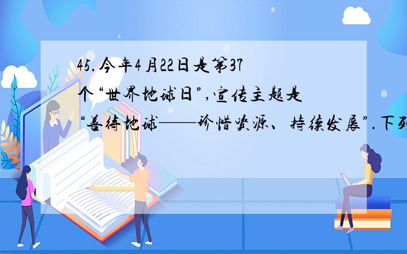 45.今年4月22日是第37个“世界地球日”,宣传主题是“善待地球——珍惜资源、持续发展”.下列说法不符合这一主题的是