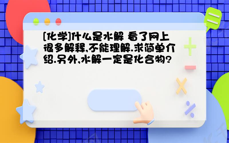 [化学]什么是水解 看了网上很多解释,不能理解.求简单介绍.另外,水解一定是化合物?