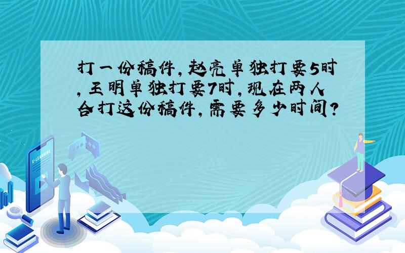 打一份稿件,赵亮单独打要5时,王明单独打要7时,现在两人合打这份稿件,需要多少时间?