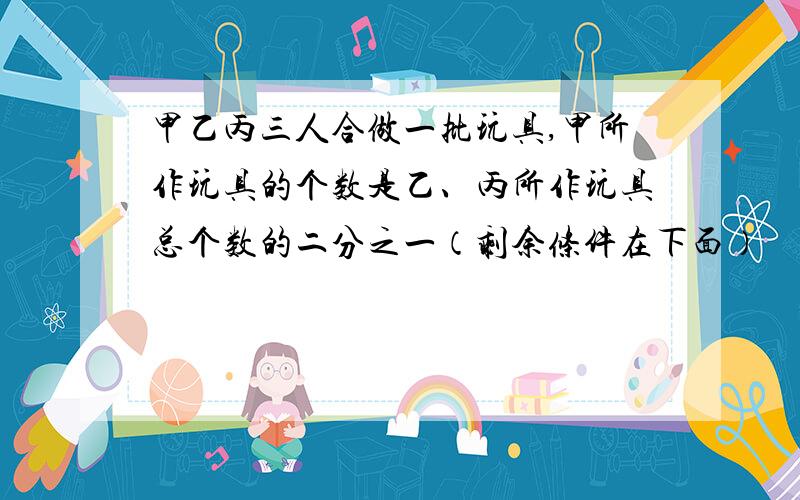 甲乙丙三人合做一批玩具,甲所作玩具的个数是乙、丙所作玩具总个数的二分之一（剩余条件在下面）