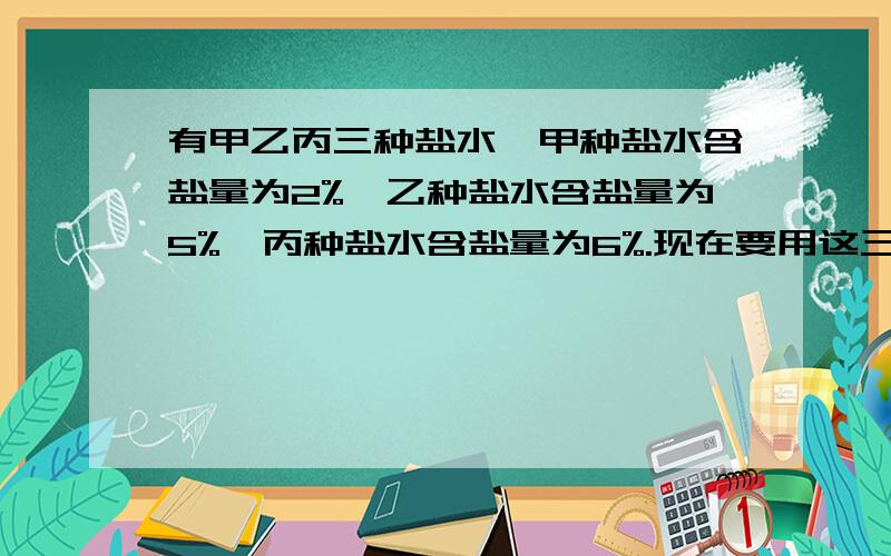 有甲乙丙三种盐水,甲种盐水含盐量为2%,乙种盐水含盐量为5%,丙种盐水含盐量为6%.现在要用这三种盐水中的一种来加水稀释