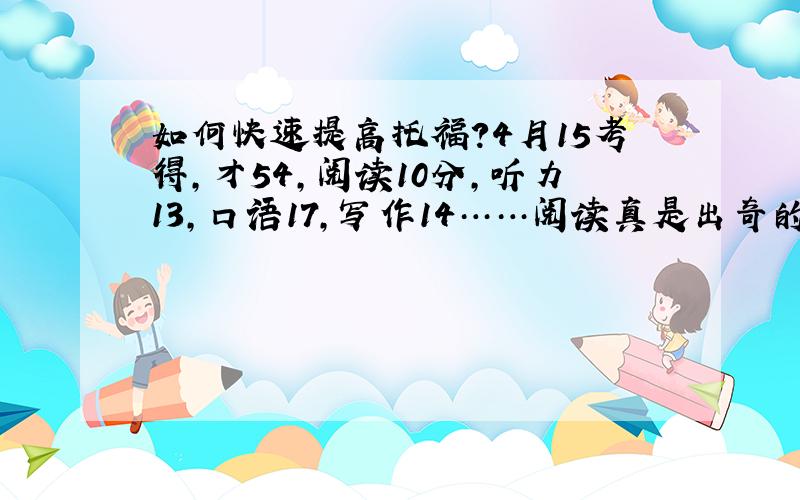 如何快速提高托福?4月15考得,才54,阅读10分,听力13,口语17,写作14……阅读真是出奇的低……别的也不高……如