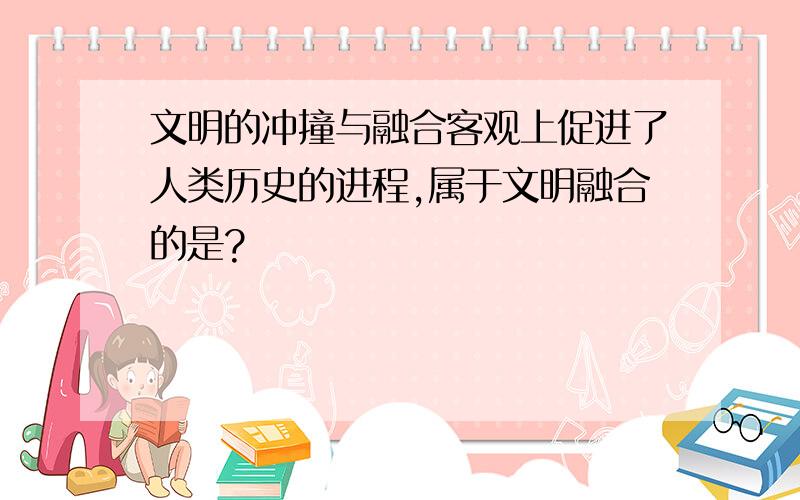 文明的冲撞与融合客观上促进了人类历史的进程,属于文明融合的是?