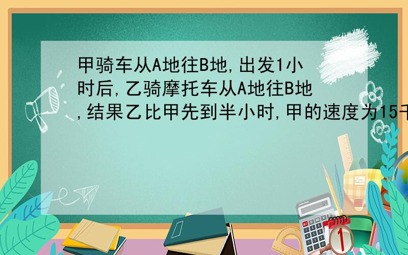 甲骑车从A地往B地,出发1小时后,乙骑摩托车从A地往B地,结果乙比甲先到半小时,甲的速度为15千米/