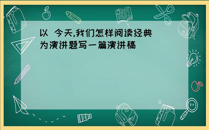 以 今天,我们怎样阅读经典 为演讲题写一篇演讲稿