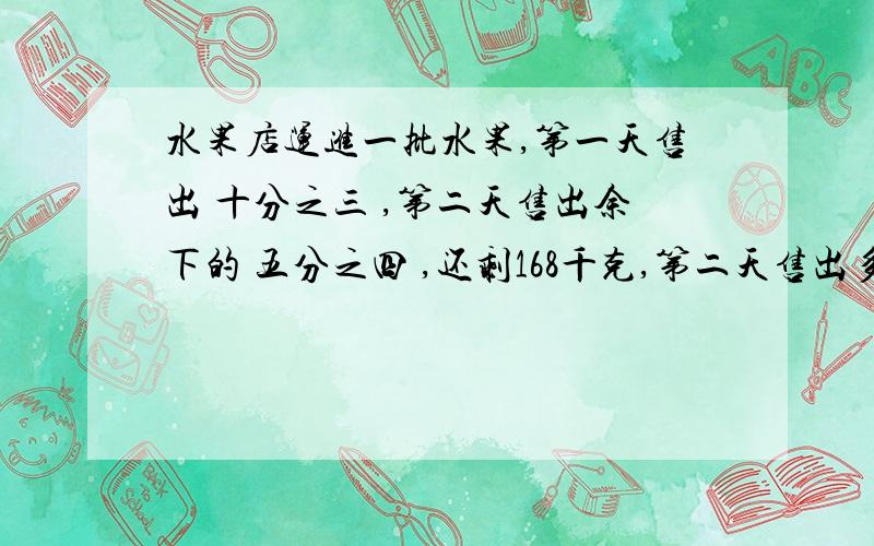 水果店运进一批水果,第一天售出 十分之三 ,第二天售出余下的 五分之四 ,还剩168千克,第二天售出多少千