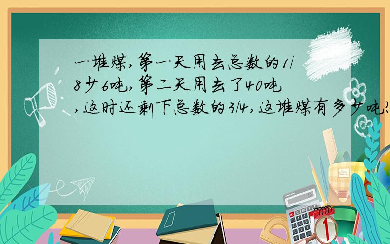 一堆煤,第一天用去总数的1/8少6吨,第二天用去了40吨,这时还剩下总数的3/4,这堆煤有多少吨?