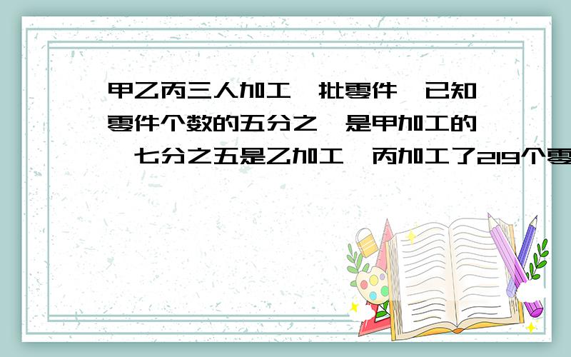 甲乙丙三人加工一批零件,已知零件个数的五分之一是甲加工的,七分之五是乙加工,丙加工了219个零件共几个