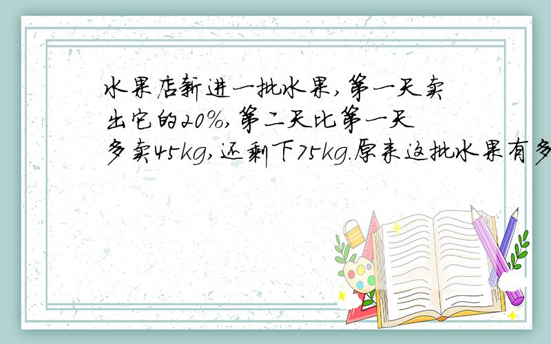 水果店新进一批水果,第一天卖出它的20%,第二天比第一天多卖45kg,还剩下75kg.原来这批水果有多少kg?