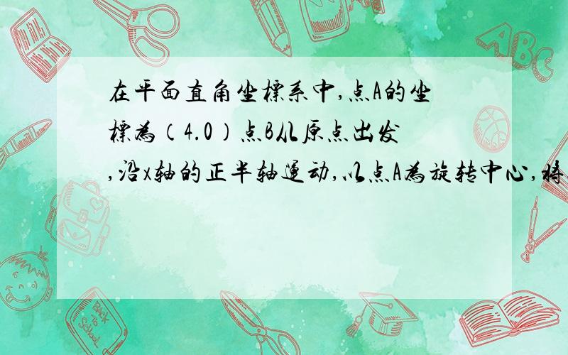 在平面直角坐标系中,点A的坐标为（4.0）点B从原点出发,沿x轴的正半轴运动,以点A为旋转中心,将线段AB绕A顺时针方向