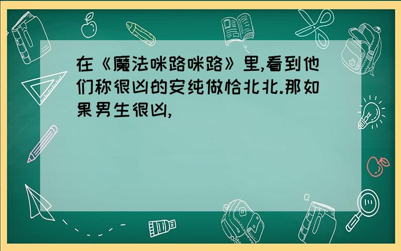 在《魔法咪路咪路》里,看到他们称很凶的安纯做恰北北.那如果男生很凶,