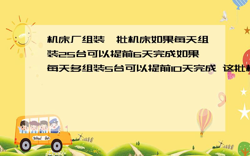 机床厂组装一批机床如果每天组装25台可以提前6天完成如果每天多组装5台可以提前10天完成 这批机床有多少台