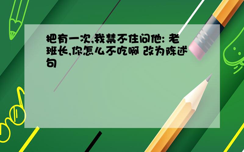 把有一次,我禁不住问他: 老班长,你怎么不吃啊 改为陈述句