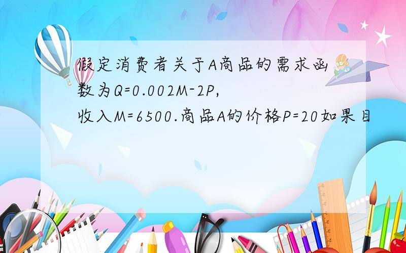 假定消费者关于A商品的需求函数为Q=0.002M-2P,收入M=6500.商品A的价格P=20如果目