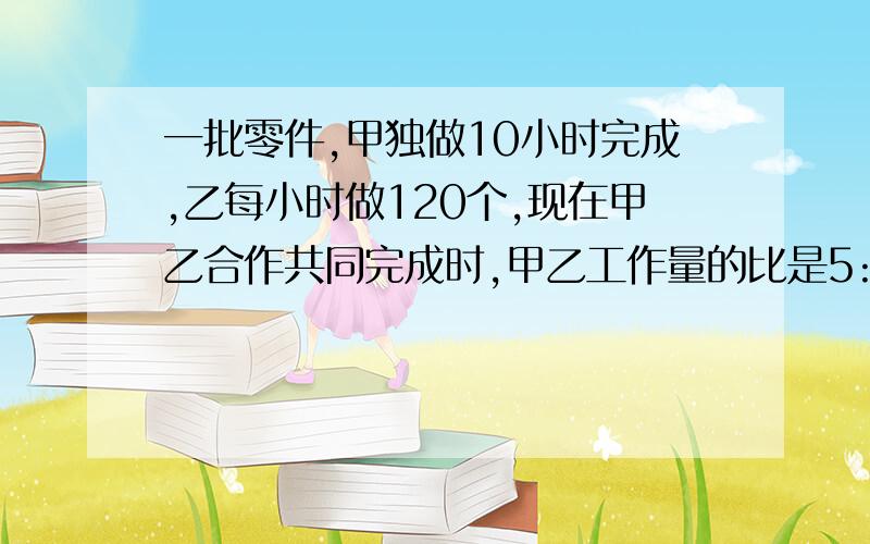 一批零件,甲独做10小时完成,乙每小时做120个,现在甲乙合作共同完成时,甲乙工作量的比是5:6