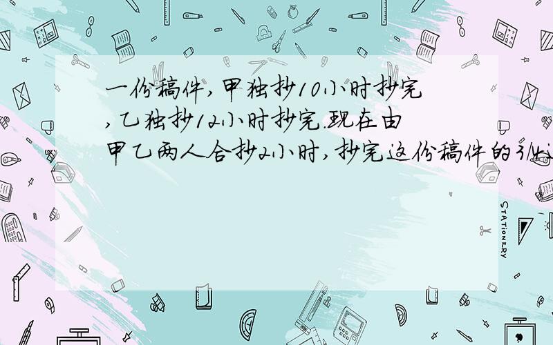 一份稿件,甲独抄10小时抄完,乙独抄12小时抄完.现在由甲乙两人合抄2小时,抄完这份稿件的3/4还差20页,这