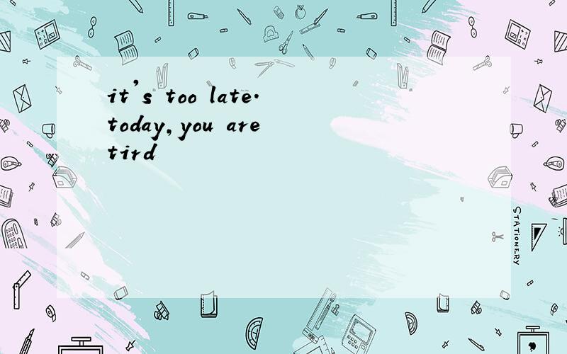 it's too late.today,you are tird