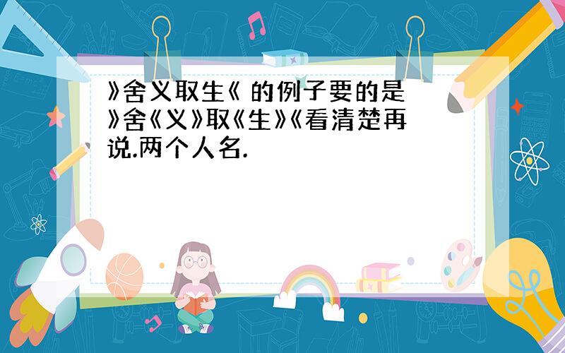 》舍义取生《 的例子要的是 》舍《义》取《生》《看清楚再说.两个人名.