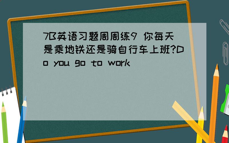 7B英语习题周周练9 你每天是乘地铁还是骑自行车上班?Do you go to work _____ ______ __