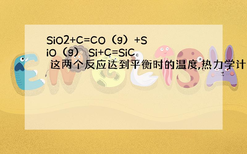 SiO2+C=CO（g）+SiO（g） Si+C=SiC 这两个反应达到平衡时的温度,热力学计算过程