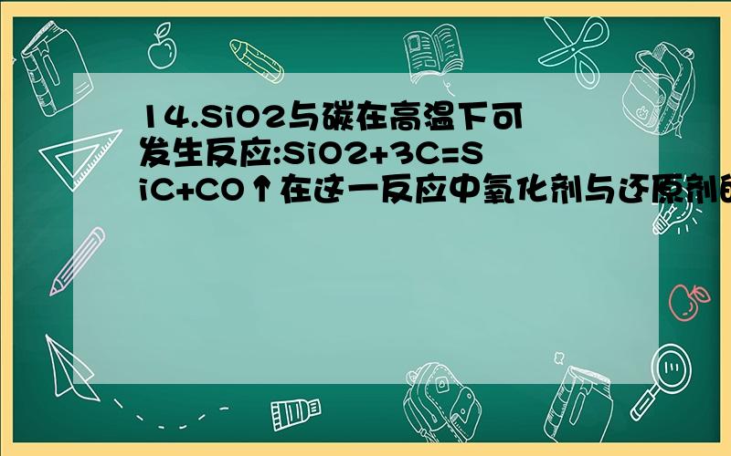 14.SiO2与碳在高温下可发生反应:SiO2+3C=SiC+CO↑在这一反应中氧化剂与还原剂的质量之比为: