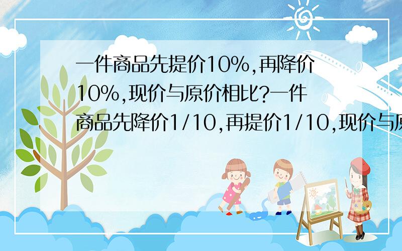 一件商品先提价10%,再降价10%,现价与原价相比?一件商品先降价1/10,再提价1/10,现价与原价相比?